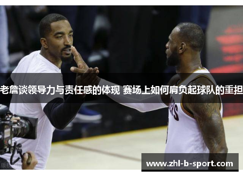 老詹谈领导力与责任感的体现 赛场上如何肩负起球队的重担 老詹谈领导力与责任感的体现 赛场上如何肩负起球队的重担