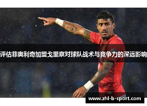 评估菲奥利奇加盟戈里察对球队战术与竞争力的深远影响