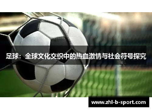 足球:全球文化交织中的热血激情与社会符号探究 足球:全球文化交织中的热血激情与社会符号探究