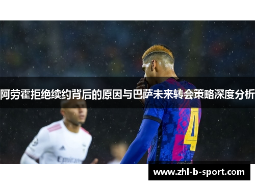 阿劳霍拒绝续约背后的原因与巴萨未来转会策略深度分析