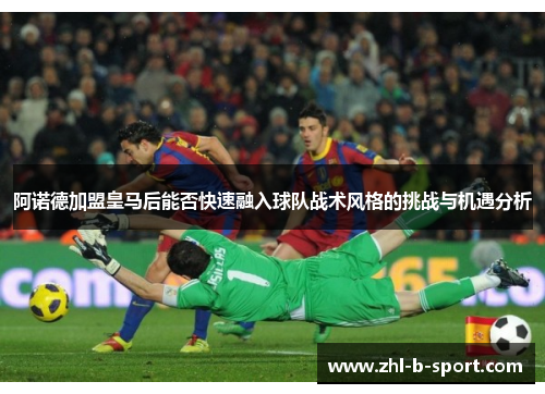 阿诺德加盟皇马后能否快速融入球队战术风格的挑战与机遇分析 阿诺德加盟皇马后能否快速融入球队战术风格的挑战与机遇分析