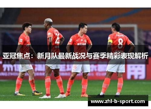 亚冠焦点：新月队最新战况与赛季精彩表现解析