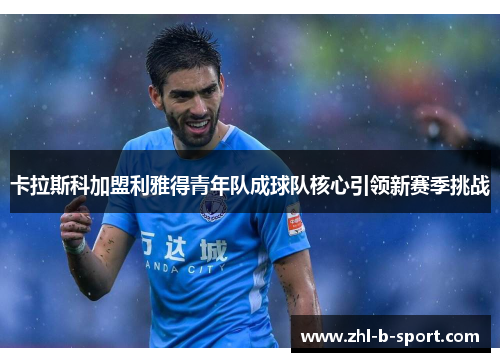 卡拉斯科加盟利雅得青年队成球队核心引领新赛季挑战
