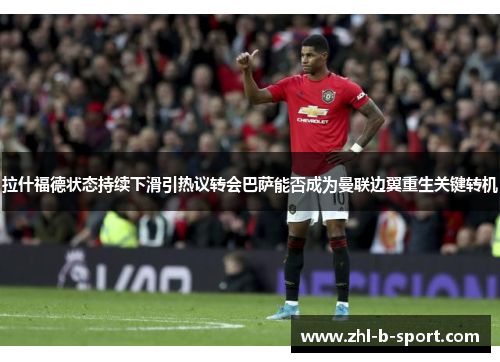 拉什福德状态持续下滑引热议转会巴萨能否成为曼联边翼重生关键转机