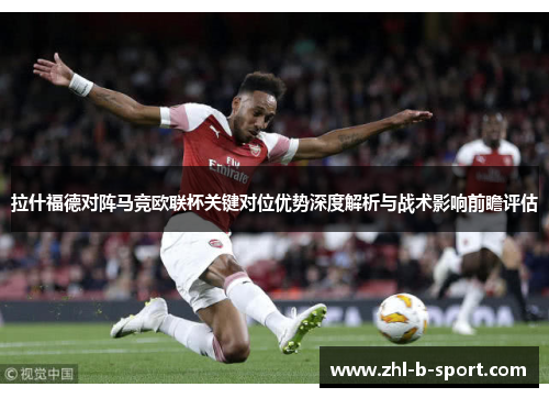 拉什福德对阵马竞欧联杯关键对位优势深度解析与战术影响前瞻评估